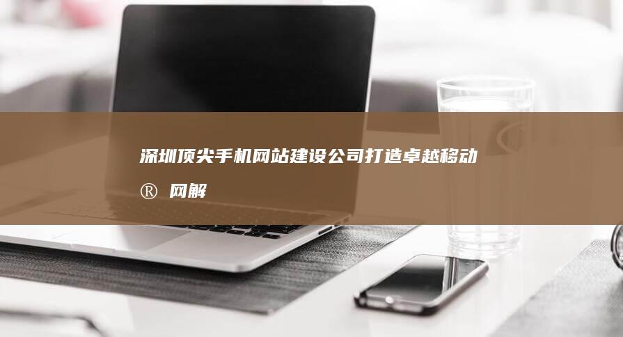 深圳顶尖手机网站建设公司：打造卓越移动官网解决方案