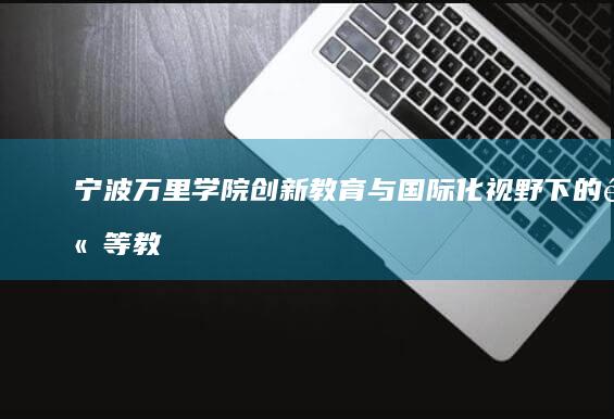 宁波万里学院：创新教育与国际化视野下的高等教育实践